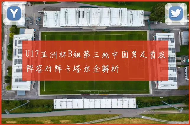 U17亚洲杯B组第三轮中国男足首发阵容对阵卡塔尔全解析