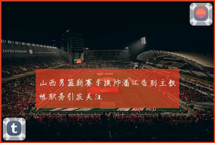 山西男篮新赛季换帅潘江告别主教练职务引发关注