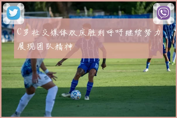 C罗社交媒体欢庆胜利呼吁继续努力展现团队精神