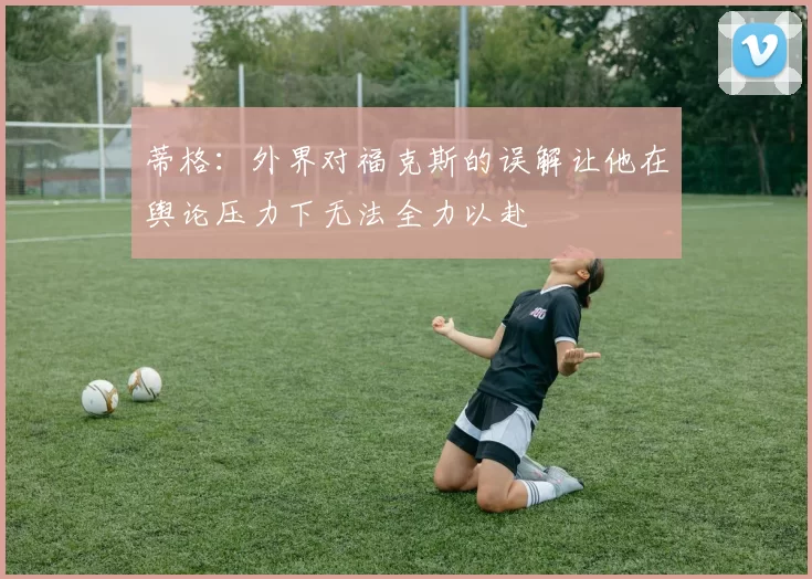 蒂格：外界对福克斯的误解让他在舆论压力下无法全力以赴