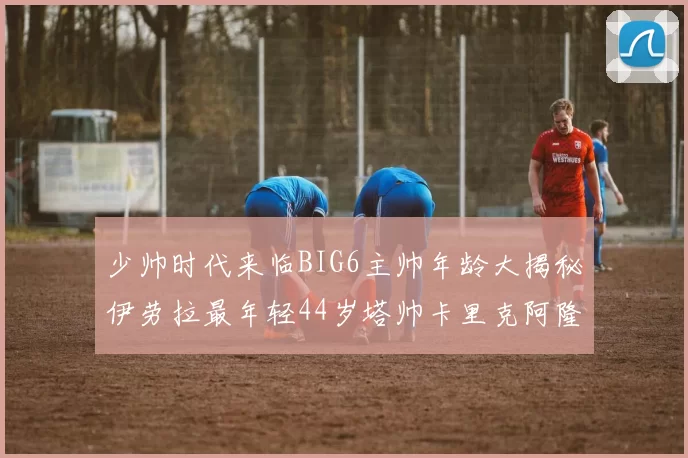 少帅时代来临BIG6主帅年龄大揭秘伊劳拉最年轻44岁塔帅卡里克阿隆索齐聚
