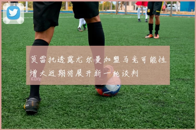 莫雷托透露尤尔曼加盟马竞可能性增大近期将展开新一轮谈判