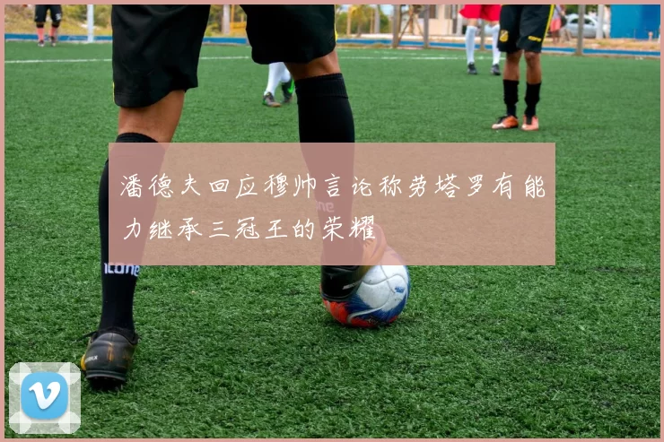 潘德夫回应穆帅言论称劳塔罗有能力继承三冠王的荣耀