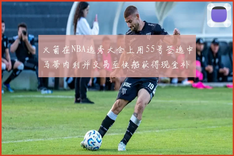 火箭在NBA选秀大会上用55号签选中马蒂内利并交易至快船获得现金补偿